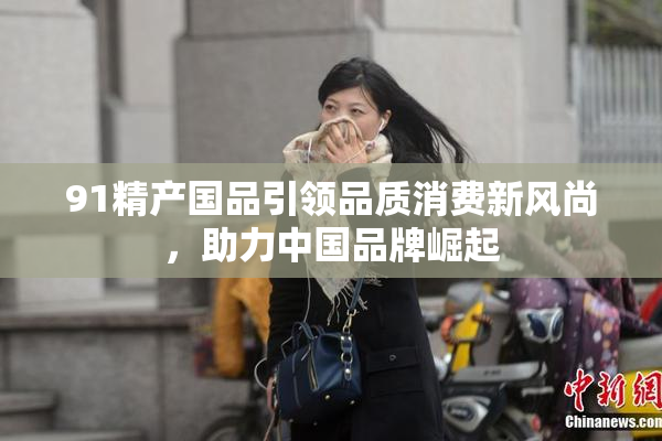 91精产国品引领品质消费新风尚，助力中国品牌崛起
