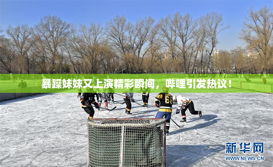 暴躁妹妹又上演精彩瞬间，哔哩引发热议！