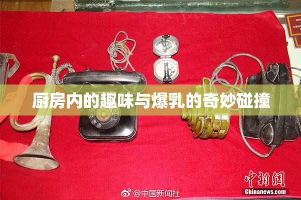 厨房内的趣味与爆乳的奇妙碰撞