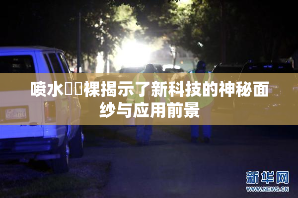 喷水❌‌裸揭示了新科技的神秘面纱与应用前景