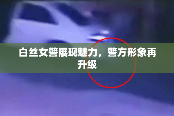 白丝女警展现魅力，警方形象再升级