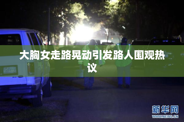 大胸女走路晃动引发路人围观热议