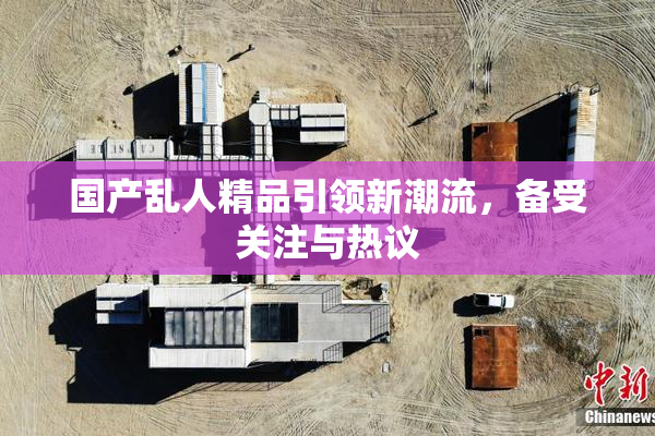 国产乱人精品引领新潮流，备受关注与热议