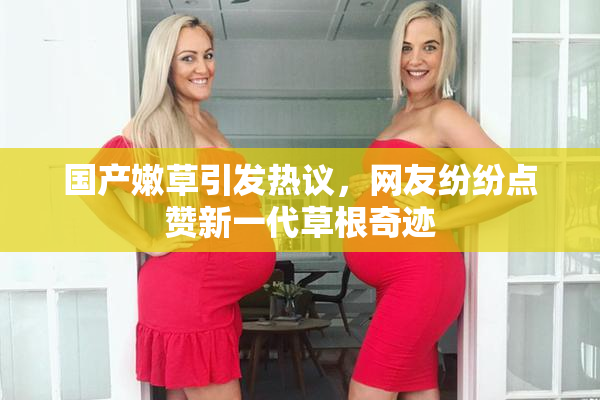 国产嫩草引发热议，网友纷纷点赞新一代草根奇迹