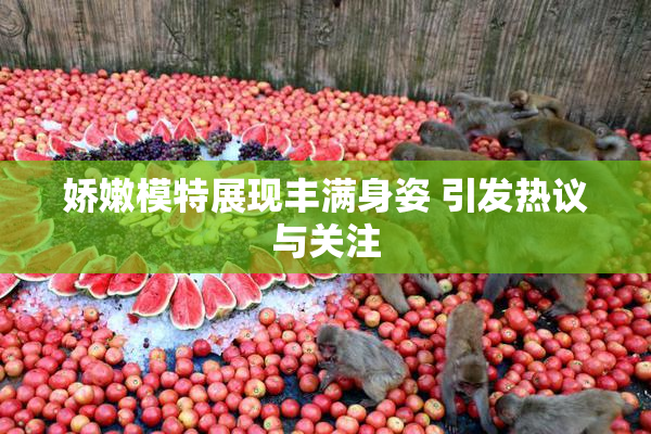 娇嫩模特展现丰满身姿 引发热议与关注