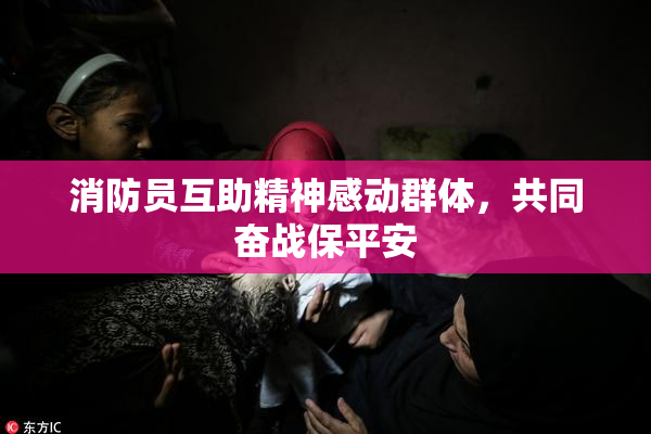 消防员互助精神感动群体，共同奋战保平安