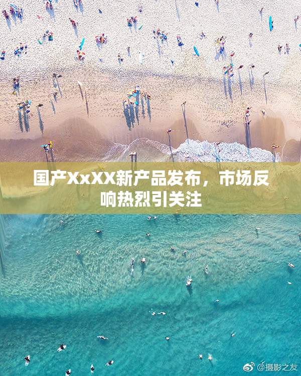 国产XxXX新产品发布，市场反响热烈引关注