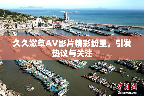 久久嫩草AV影片精彩纷呈，引发热议与关注