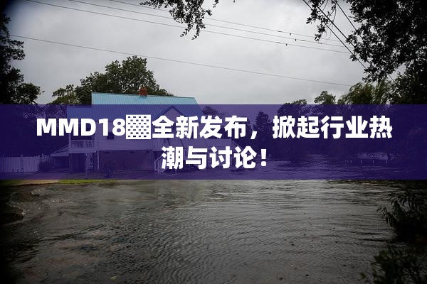 MMD18▓全新发布，掀起行业热潮与讨论！