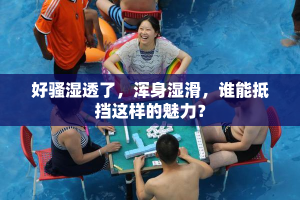 好骚湿透了，浑身湿滑，谁能抵挡这样的魅力？