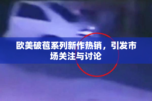 欧美破苞系列新作热销，引发市场关注与讨论