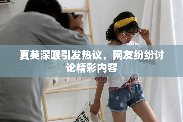 夏芙深喉引发热议，网友纷纷讨论精彩内容