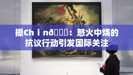 搡Chⅰn🈚：怒火中烧的抗议行动引发国际关注