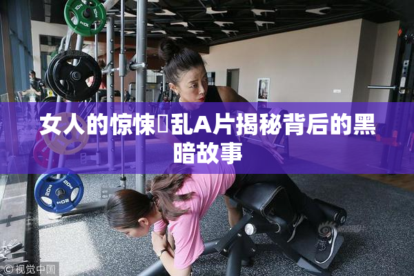 女人的惊悚婬乱A片揭秘背后的黑暗故事
