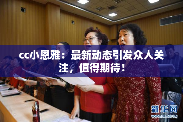 cc小恩雅：最新动态引发众人关注，值得期待！