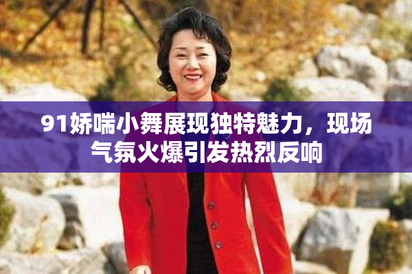 91娇喘小舞展现独特魅力，现场气氛火爆引发热烈反响