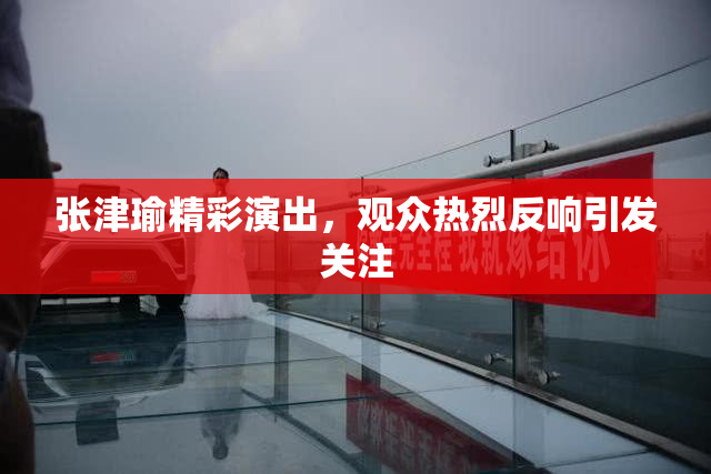 张津瑜精彩演出，观众热烈反响引发关注