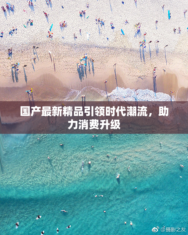 国产最新精品引领时代潮流，助力消费升级