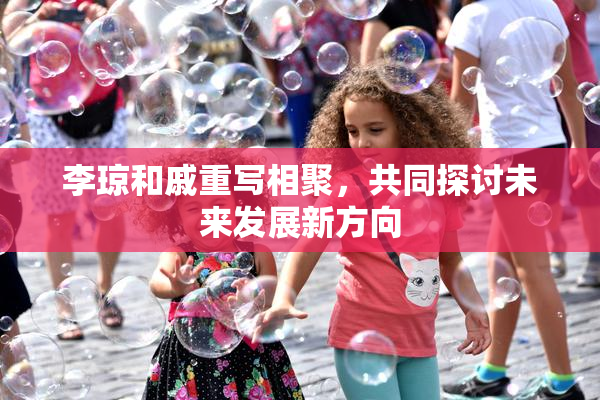 李琼和戚重写相聚，共同探讨未来发展新方向