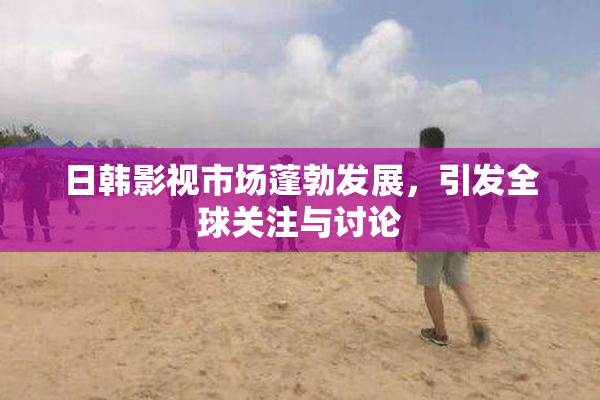 日韩影视市场蓬勃发展，引发全球关注与讨论