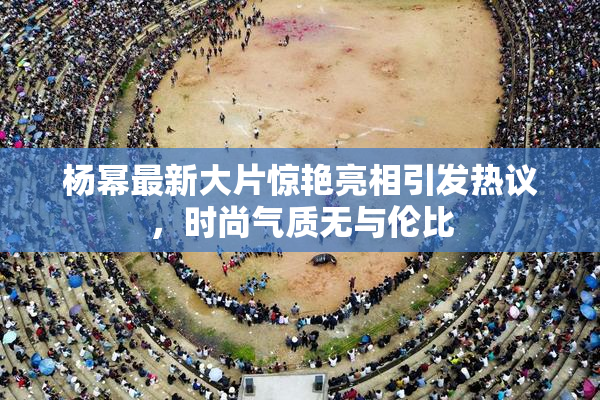 杨幂最新大片惊艳亮相引发热议，时尚气质无与伦比
