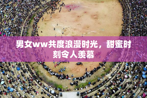 男女ww共度浪漫时光，甜蜜时刻令人羡慕