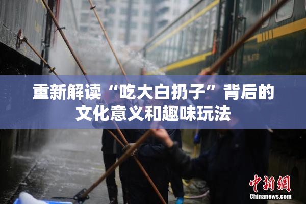 重新解读“吃大白扔子”背后的文化意义和趣味玩法