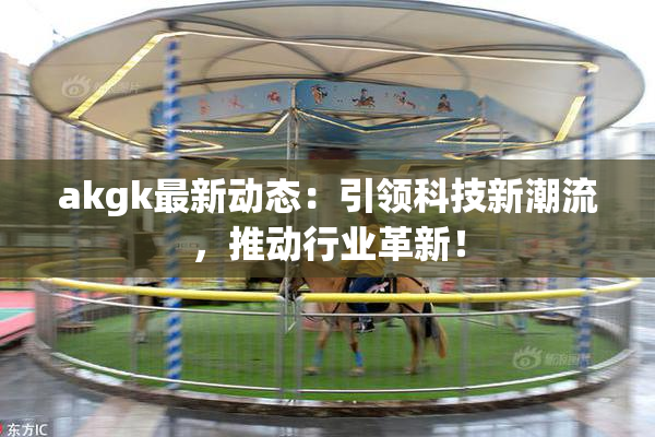 akgk最新动态：引领科技新潮流，推动行业革新！
