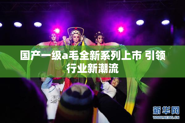 国产一级a毛全新系列上市 引领行业新潮流