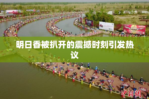 明日香被扒开的震撼时刻引发热议