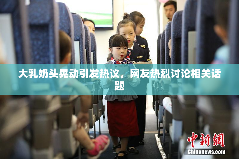 大乳奶头晃动引发热议，网友热烈讨论相关话题