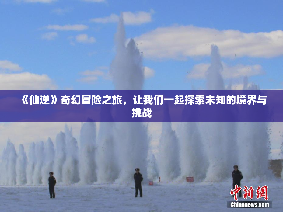 《仙逆》奇幻冒险之旅，让我们一起探索未知的境界与挑战