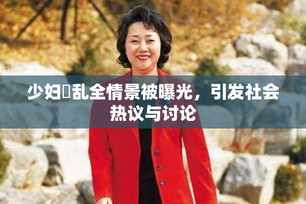 少妇婬乱全情景被曝光，引发社会热议与讨论