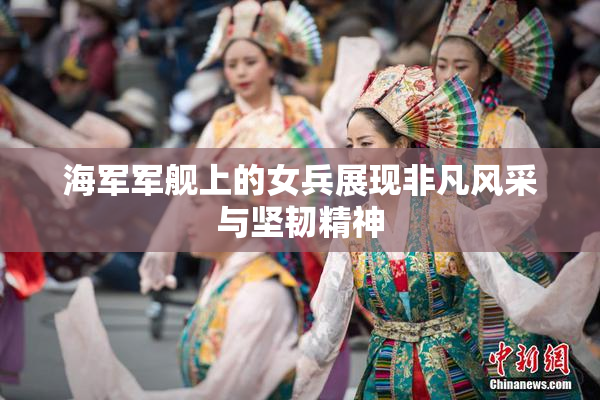 海军军舰上的女兵展现非凡风采与坚韧精神