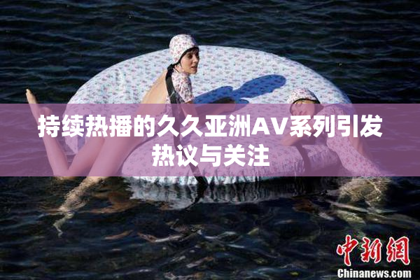 持续热播的久久亚洲AV系列引发热议与关注