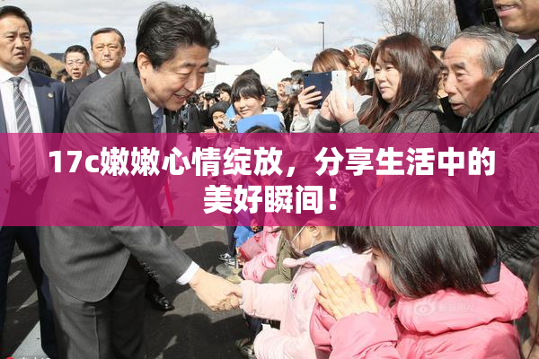 17c嫩嫩心情绽放，分享生活中的美好瞬间！