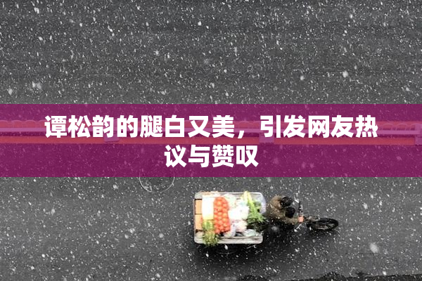 谭松韵的腿白又美，引发网友热议与赞叹