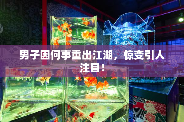 男子因何事重出江湖，惊变引人注目！