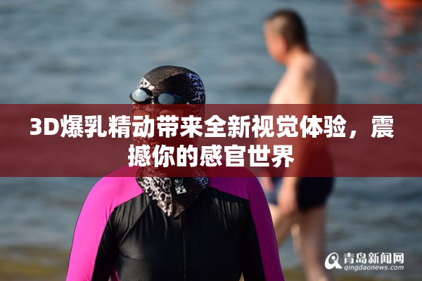 3D爆乳精动带来全新视觉体验，震撼你的感官世界