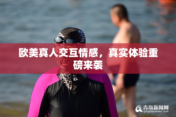 欧美真人交互情感，真实体验重磅来袭