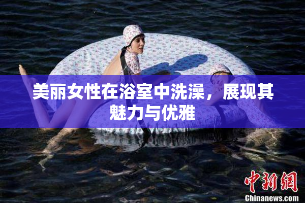 美丽女性在浴室中洗澡，展现其魅力与优雅