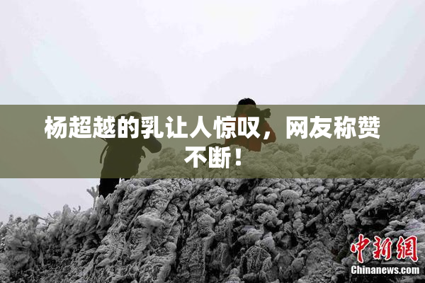杨超越的乳让人惊叹，网友称赞不断！