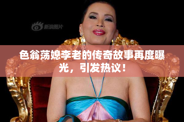 色翁荡媳李老的传奇故事再度曝光，引发热议！