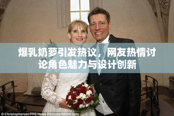 爆乳奶萝引发热议，网友热情讨论角色魅力与设计创新