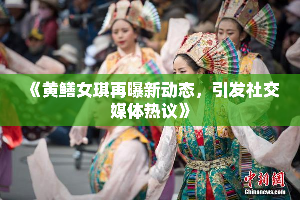 《黄鳝女琪再曝新动态，引发社交媒体热议》