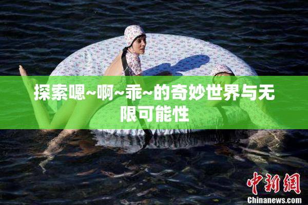 探索嗯~啊~乖~的奇妙世界与无限可能性