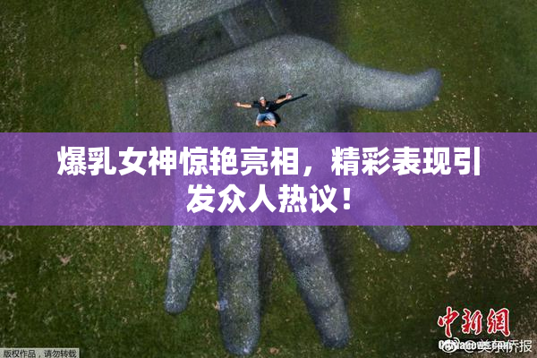 爆乳女神惊艳亮相，精彩表现引发众人热议！