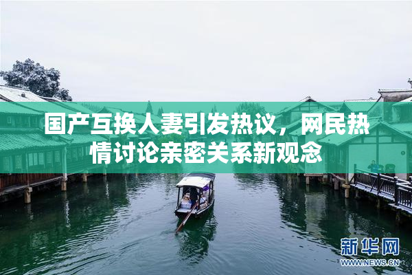 国产互换人妻引发热议，网民热情讨论亲密关系新观念