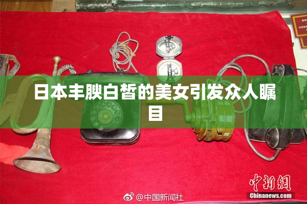 日本丰腴白皙的美女引发众人瞩目