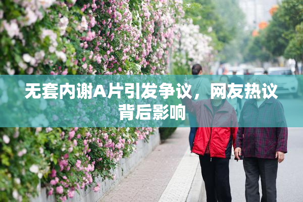 无套内谢A片引发争议，网友热议背后影响